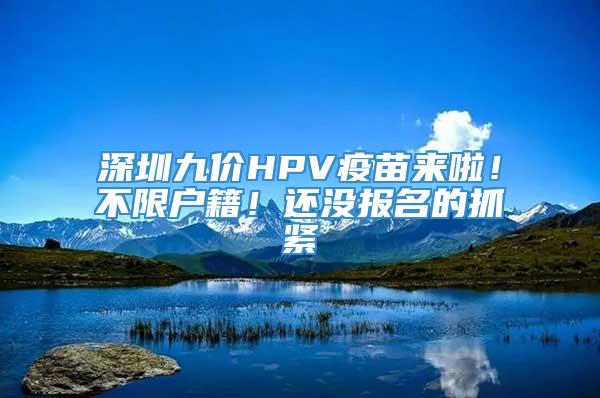 深圳九价HPV疫苗来啦！不限户籍！还没报名的抓紧