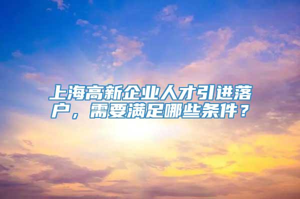 上海高新企业人才引进落户，需要满足哪些条件？