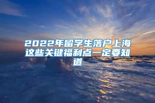 2022年留学生落户上海这些关键福利点一定要知道