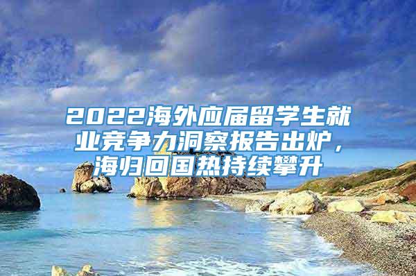 2022海外应届留学生就业竞争力洞察报告出炉，海归回国热持续攀升