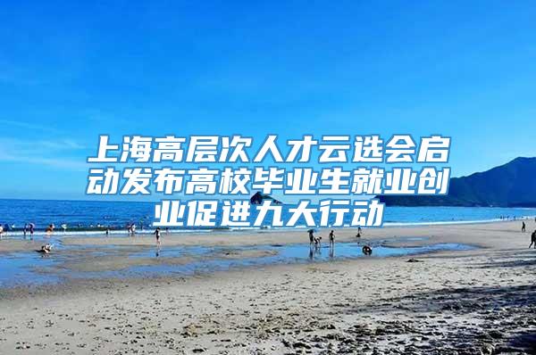 上海高层次人才云选会启动发布高校毕业生就业创业促进九大行动