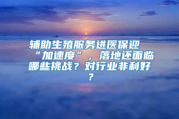 辅助生殖服务进医保迎“加速度”，落地还面临哪些挑战？对行业非利好？