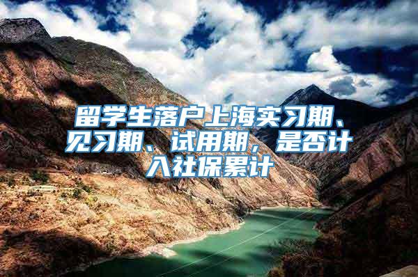 留学生落户上海实习期、见习期、试用期，是否计入社保累计