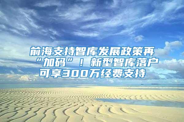 前海支持智库发展政策再“加码”！新型智库落户可享300万经费支持