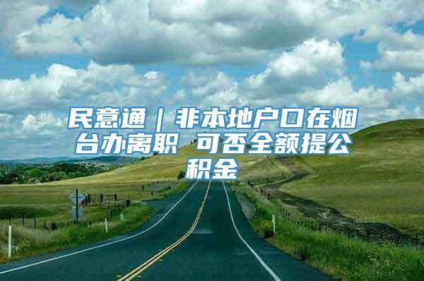 民意通｜非本地户口在烟台办离职 可否全额提公积金