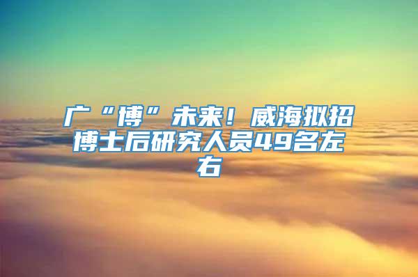 广“博”未来！威海拟招博士后研究人员49名左右