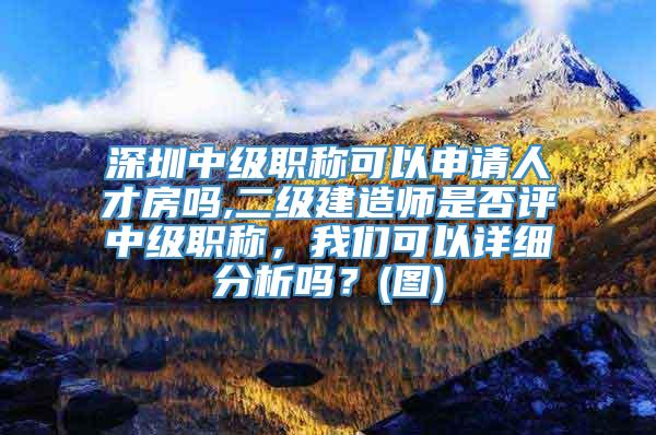 深圳中级职称可以申请人才房吗,二级建造师是否评中级职称，我们可以详细分析吗？(图)