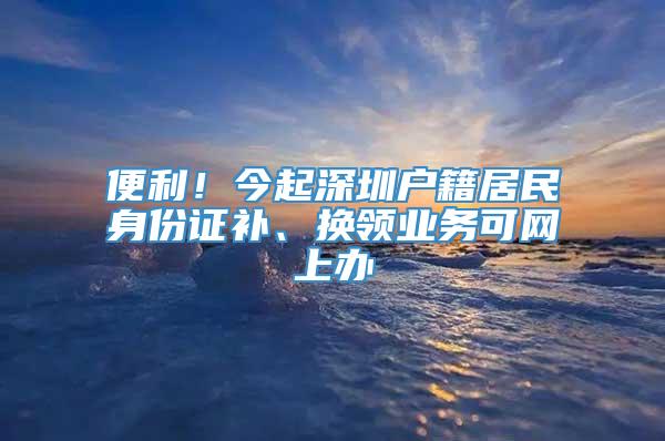 便利！今起深圳户籍居民身份证补、换领业务可网上办