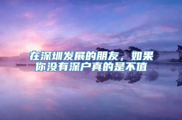 在深圳发展的朋友，如果你没有深户真的是不值