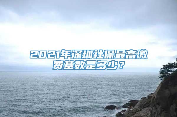 2021年深圳社保最高缴费基数是多少？