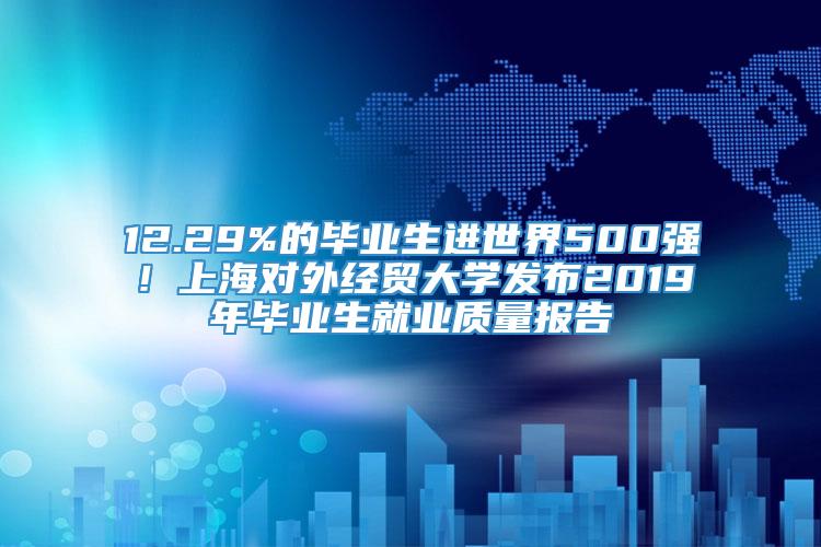 12.29%的毕业生进世界500强！上海对外经贸大学发布2019年毕业生就业质量报告
