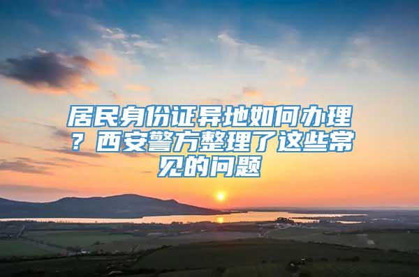 居民身份证异地如何办理？西安警方整理了这些常见的问题