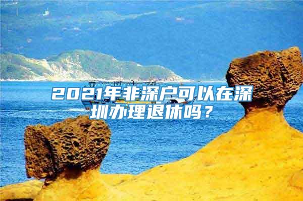 2021年非深户可以在深圳办理退休吗？