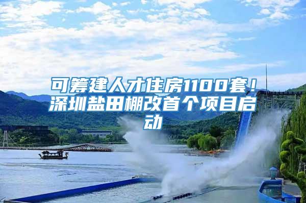 可筹建人才住房1100套！深圳盐田棚改首个项目启动