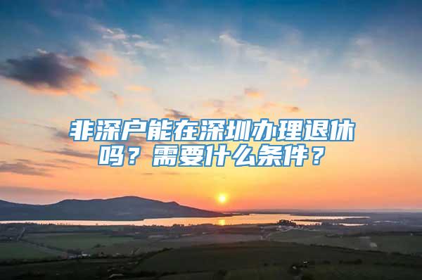 非深户能在深圳办理退休吗？需要什么条件？