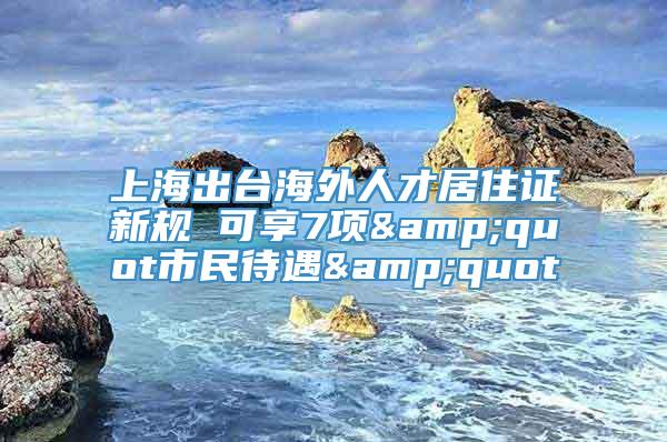 上海出台海外人才居住证新规 可享7项&quot市民待遇&quot