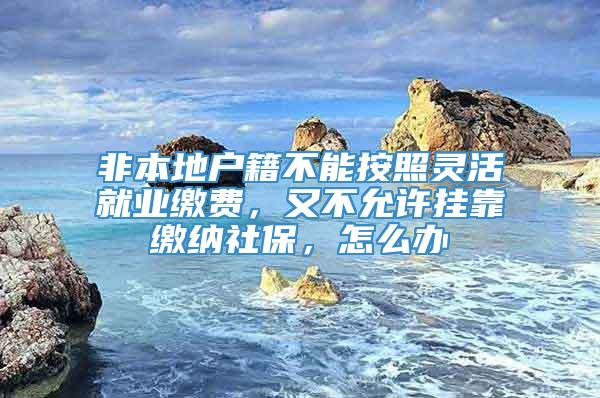 非本地户籍不能按照灵活就业缴费，又不允许挂靠缴纳社保，怎么办