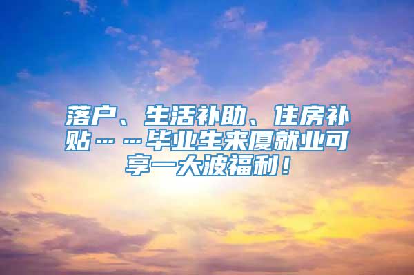 落户、生活补助、住房补贴……毕业生来厦就业可享一大波福利！