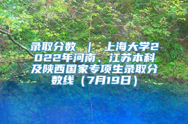 录取分数 ｜ 上海大学2022年河南、江苏本科及陕西国家专项生录取分数线（7月19日）