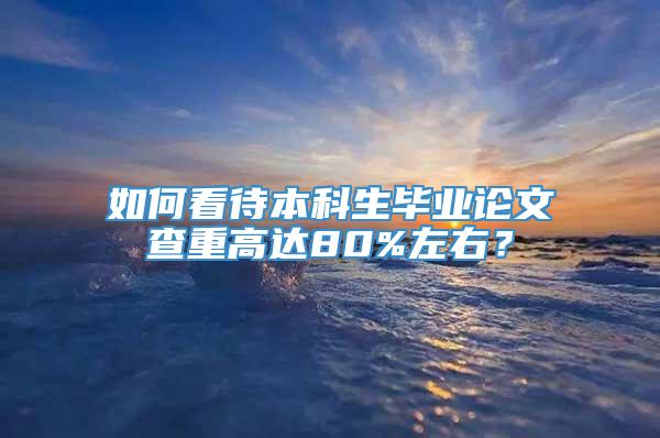 如何看待本科生毕业论文查重高达80%左右？