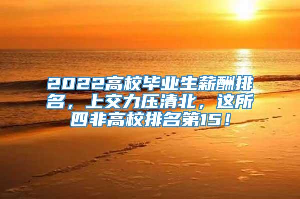 2022高校毕业生薪酬排名，上交力压清北，这所四非高校排名第15！