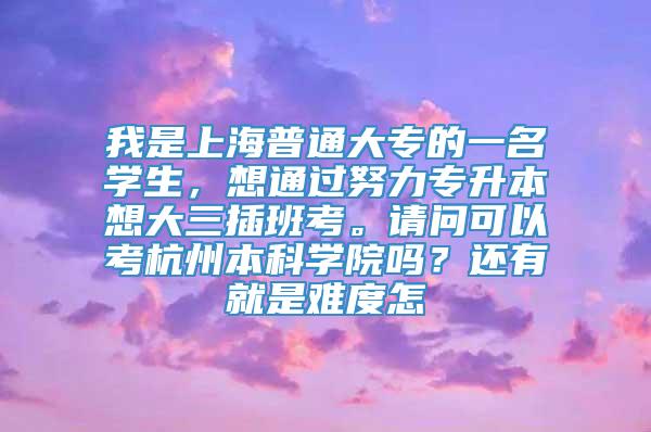 我是上海普通大专的一名学生，想通过努力专升本想大三插班考。请问可以考杭州本科学院吗？还有就是难度怎