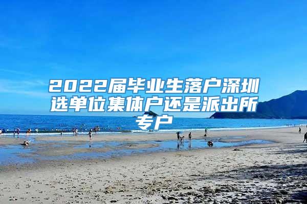 2022届毕业生落户深圳选单位集体户还是派出所专户
