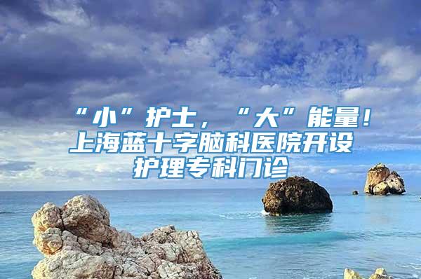 “小”护士，“大”能量！上海蓝十字脑科医院开设护理专科门诊