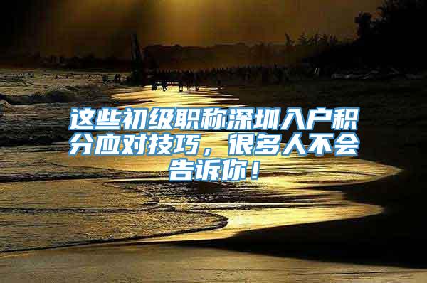 这些初级职称深圳入户积分应对技巧，很多人不会告诉你！