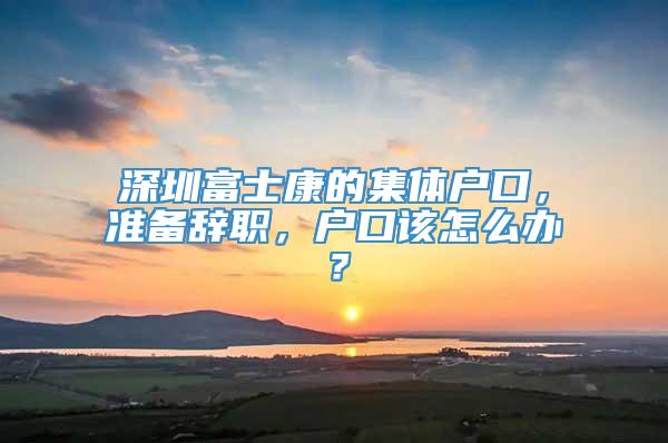 深圳富士康的集体户口，准备辞职，户口该怎么办？