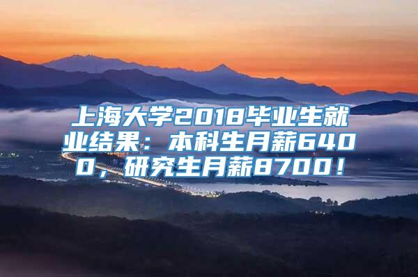 上海大学2018毕业生就业结果：本科生月薪6400，研究生月薪8700！