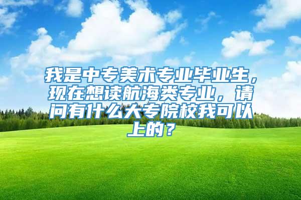 我是中专美术专业毕业生，现在想读航海类专业，请问有什么大专院校我可以上的？