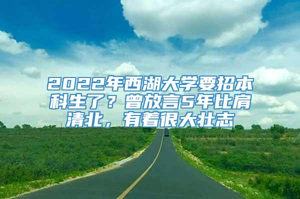 2022年西湖大学要招本科生了？曾放言5年比肩清北，有着很大壮志