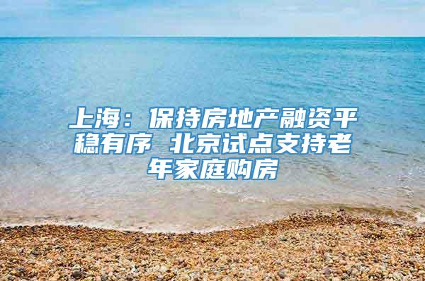 上海：保持房地产融资平稳有序 北京试点支持老年家庭购房