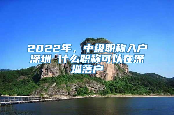 2022年，中级职称入户深圳 什么职称可以在深圳落户