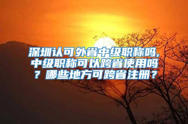 深圳认可外省中级职称吗,中级职称可以跨省使用吗？哪些地方可跨省注册？