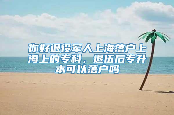 你好退役军人上海落户上海上的专科，退伍后专升本可以落户吗