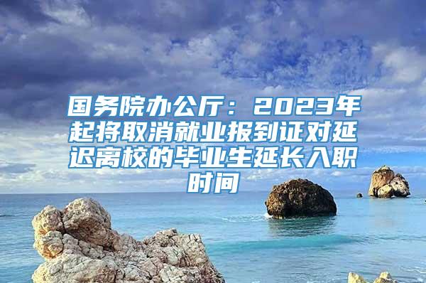 国务院办公厅：2023年起将取消就业报到证对延迟离校的毕业生延长入职时间