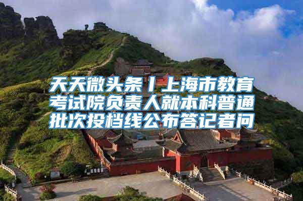 天天微头条丨上海市教育考试院负责人就本科普通批次投档线公布答记者问