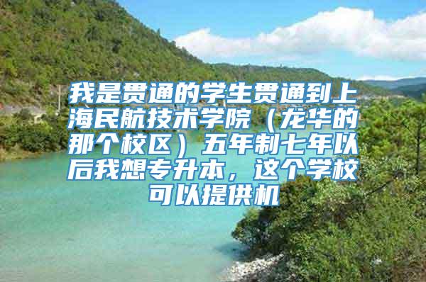 我是贯通的学生贯通到上海民航技术学院（龙华的那个校区）五年制七年以后我想专升本，这个学校可以提供机