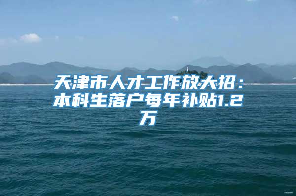 天津市人才工作放大招：本科生落户每年补贴1.2万