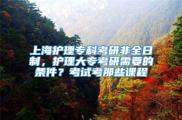 上海护理专科考研非全日制，护理大专考研需要的条件？考试考那些课程