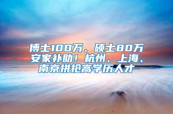 博士100万、硕士80万安家补助！杭州、上海、南京拼抢高学历人才