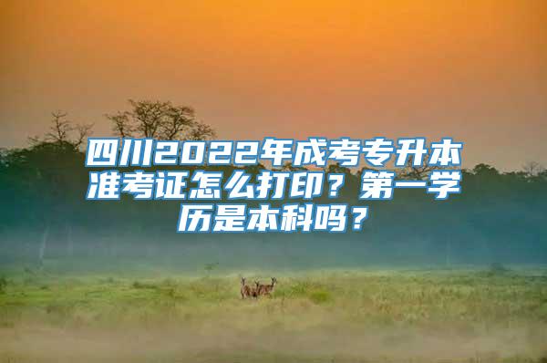 四川2022年成考专升本准考证怎么打印？第一学历是本科吗？