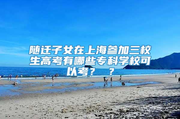 随迁子女在上海参加三校生高考有哪些专科学校可以考？ ？