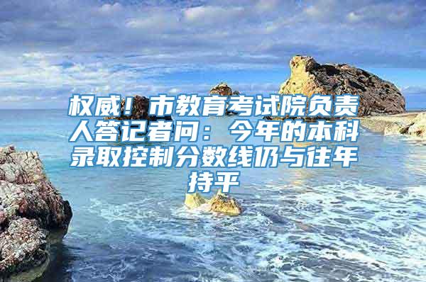 权威！市教育考试院负责人答记者问：今年的本科录取控制分数线仍与往年持平