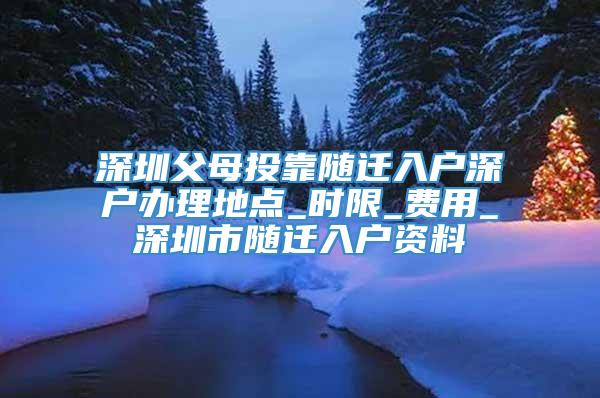 深圳父母投靠随迁入户深户办理地点_时限_费用_深圳市随迁入户资料