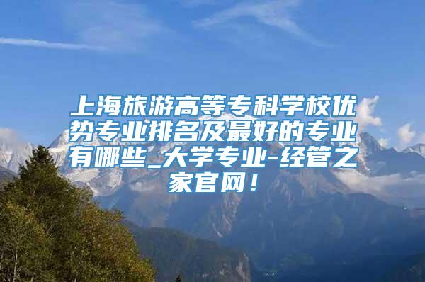 上海旅游高等专科学校优势专业排名及最好的专业有哪些_大学专业-经管之家官网！