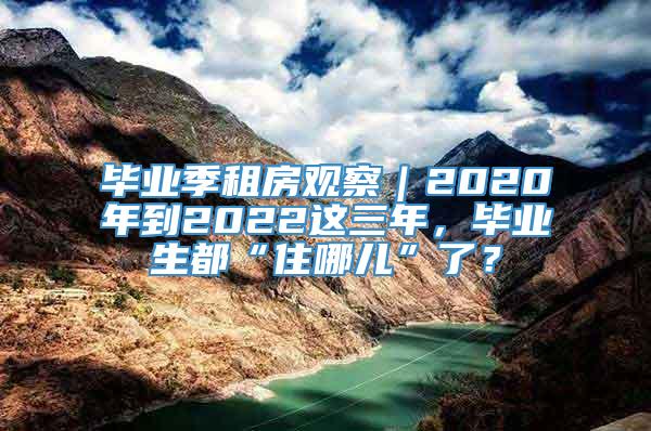 毕业季租房观察｜2020年到2022这三年，毕业生都“住哪儿”了？