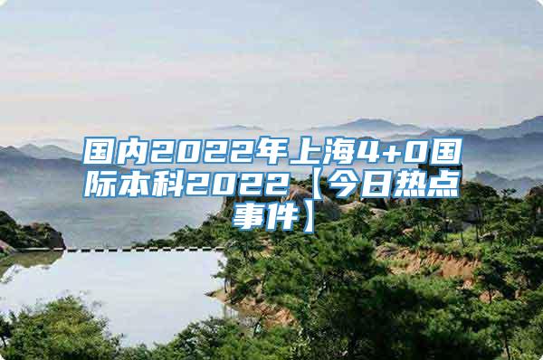 国内2022年上海4+0国际本科2022【今日热点事件】